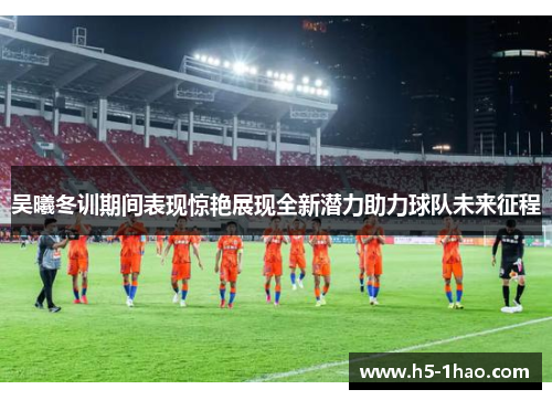 吴曦冬训期间表现惊艳展现全新潜力助力球队未来征程