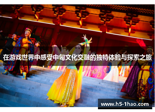在游戏世界中感受中匈文化交融的独特体验与探索之旅