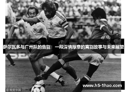 萨尔瓦多与广州队的告别：一段深情厚意的离别故事与未来展望