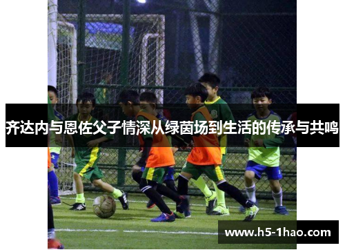 齐达内与恩佐父子情深从绿茵场到生活的传承与共鸣